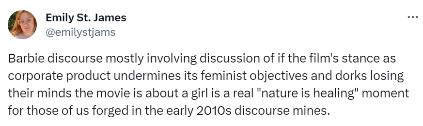 Emily tweet reading: "Barbie discourse mostly involving discussion of if the film's stance as corporate product undermines its feminist objectives and dorks losing their minds the movie is about a girl is a real "nature is healing" moment for those of us forged in the early 2010s discourse mines."